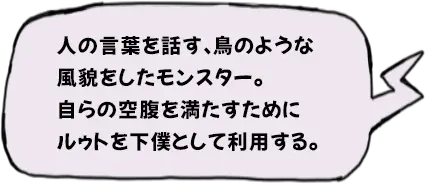 人の言葉を話す、鳥のような風貌をしたモンスター。自らの空腹を満たすためにルゥトを下僕として利用する。